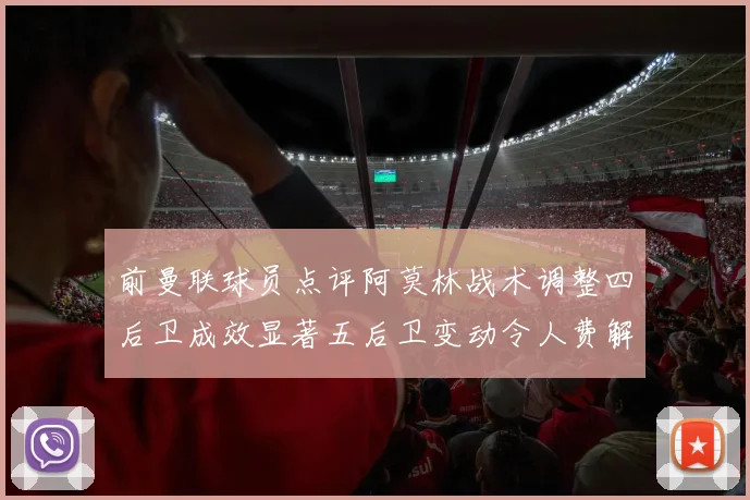 前曼联球员点评阿莫林战术调整四后卫成效显著五后卫变动令人费解
