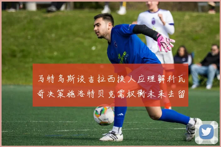 马特乌斯谈吉拉西换人应理解科瓦奇决策施洛特贝克需权衡未来去留