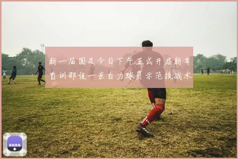 新一届国足今日下午正式开启新年首训邵佳一亲自为球员示范技战术
