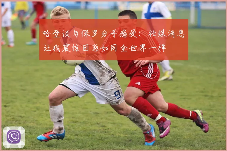 哈登谈与保罗分手感受：社媒消息让我震惊困惑如同全世界一样