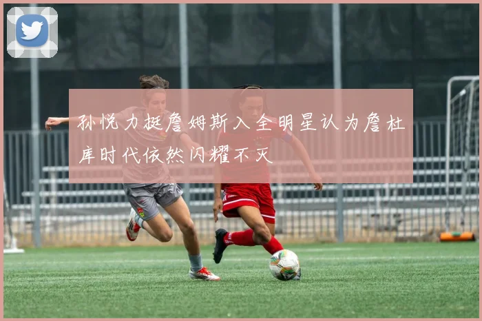 孙悦力挺詹姆斯入全明星认为詹杜库时代依然闪耀不灭