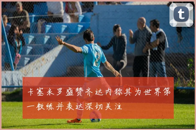 卡塞米罗盛赞齐达内称其为世界第一教练并表达深切关注