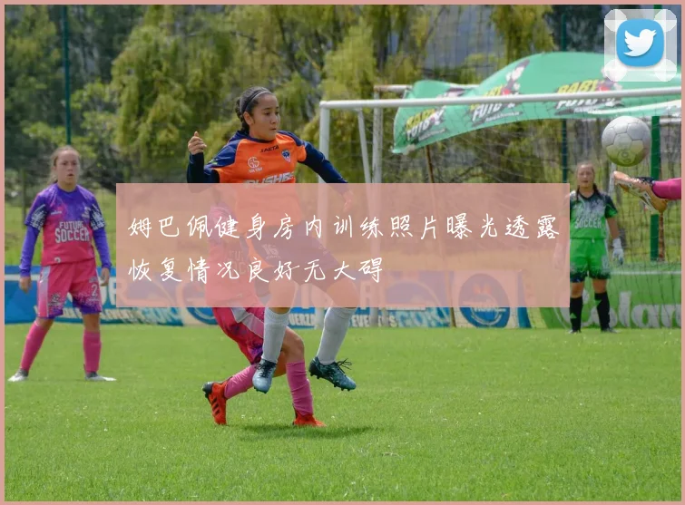 姆巴佩健身房内训练照片曝光透露恢复情况良好无大碍