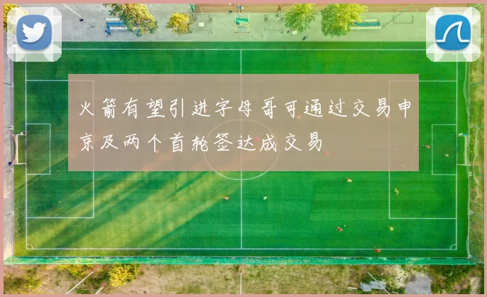 火箭有望引进字母哥可通过交易申京及两个首轮签达成交易