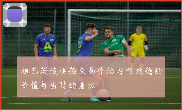 祖巴茨谈快船交易乔治与伦纳德的价值与当时的看法