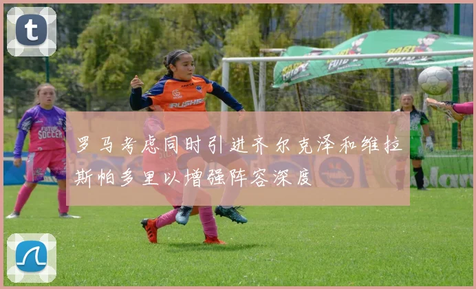 罗马考虑同时引进齐尔克泽和维拉斯帕多里以增强阵容深度