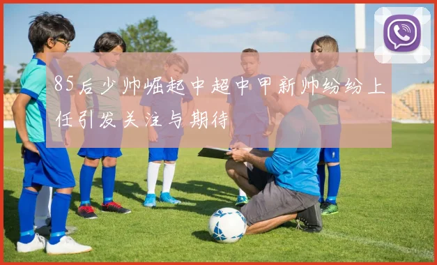 85后少帅崛起中超中甲新帅纷纷上任引发关注与期待
