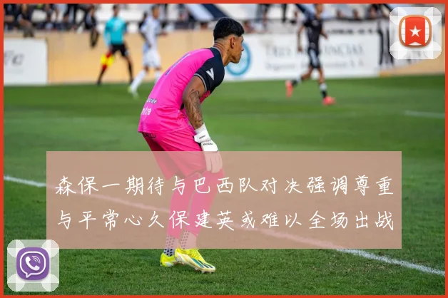 森保一期待与巴西队对决强调尊重与平常心久保建英或难以全场出战