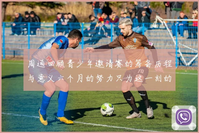 周通回顾青少年邀请赛的筹备历程与意义六个月的努力只为这一刻的精彩
