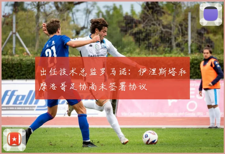 出任技术总监罗马诺：伊涅斯塔和摩洛哥足协尚未签署协议