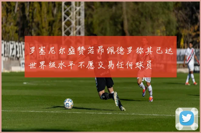 罗塞尼尔盛赞若昂佩德罗称其已达世界级水平不愿交易任何球员