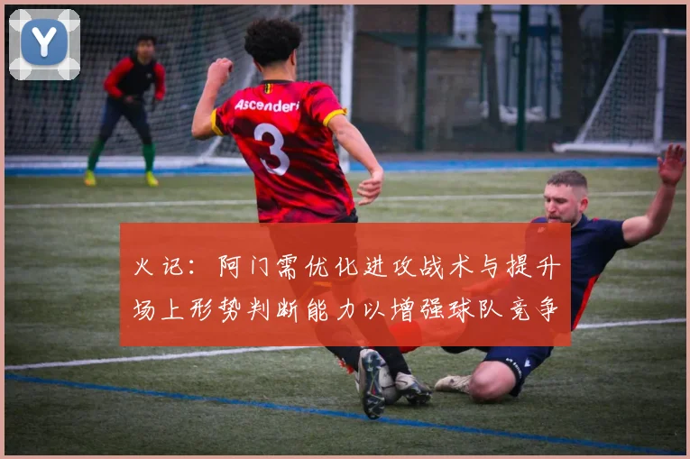 火记：阿门需优化进攻战术与提升场上形势判断能力以增强球队竞争力