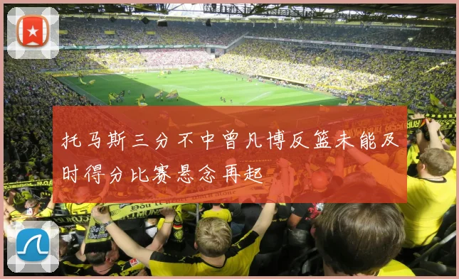 托马斯三分不中曾凡博反篮未能及时得分比赛悬念再起