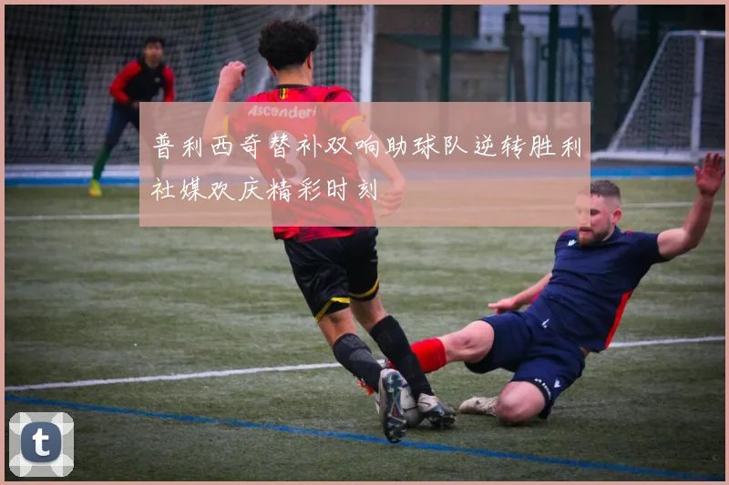 普利西奇替补双响助球队逆转胜利社媒欢庆精彩时刻