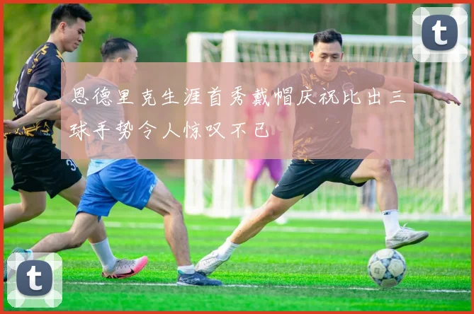 恩德里克生涯首秀戴帽庆祝比出三球手势令人惊叹不已